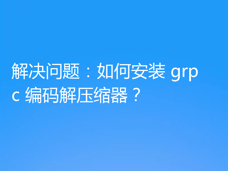 解决问题:如何安装 grpc 编码解压缩器?