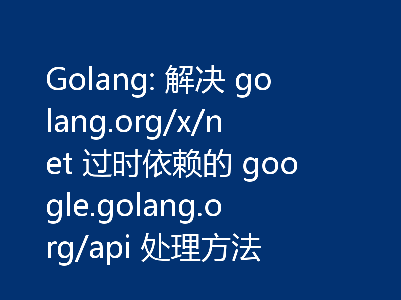 Golang: 解决 golang.org/x/net 过时依赖的 google.golang.org/api 处理方法
