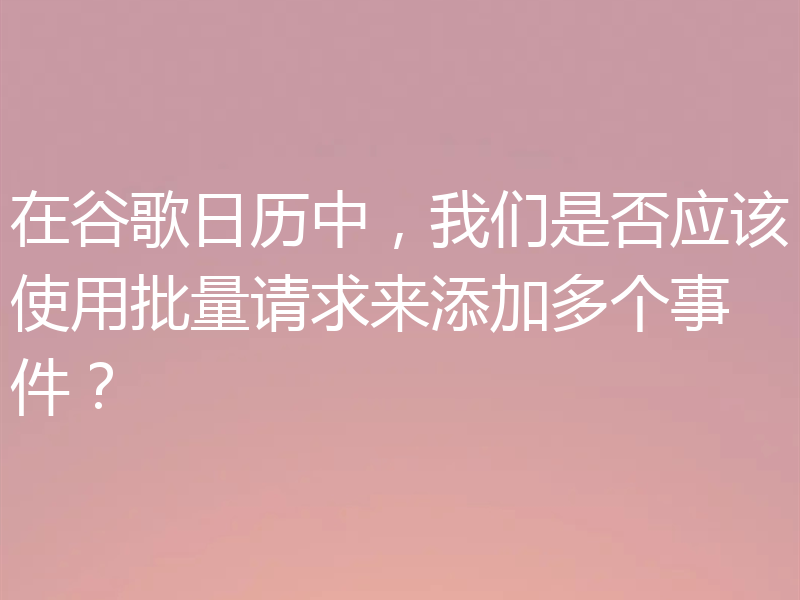 在谷歌日历中,我们是否应该使用批量请求来添加多个事件?