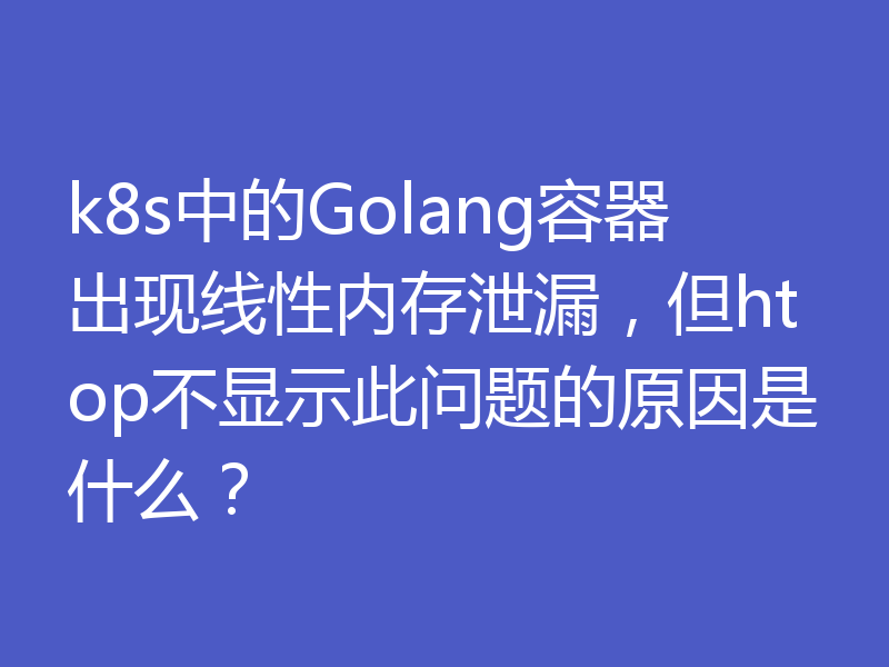 k8s中的Golang容器出现线性内存泄漏,但htop不显示此问题的原因是什么?