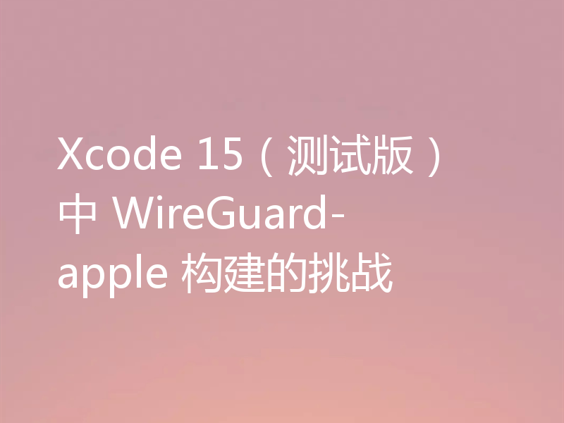 Xcode 15(测试版)中 WireGuard-apple 构建的挑战