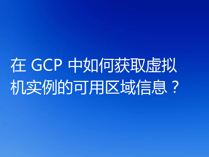 在 GCP 中如何获取虚拟机实例的可用区域信息?