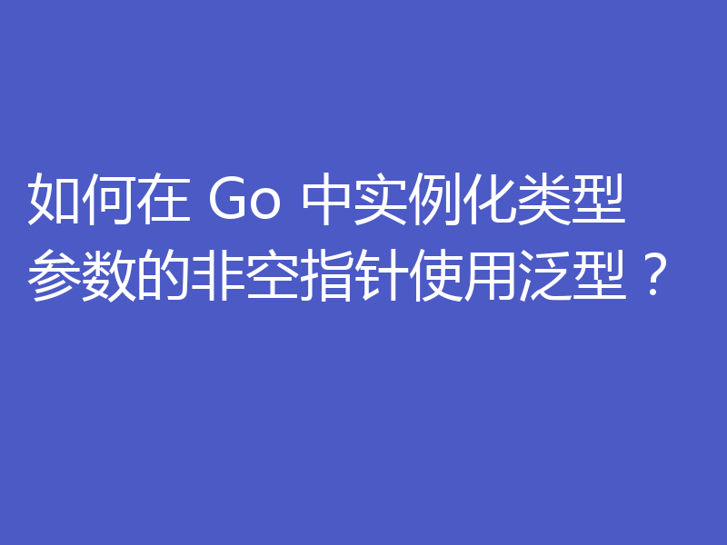 如何在 Go 中实例化类型参数的非空指针使用泛型?