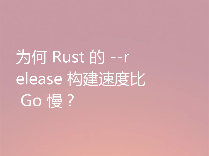 为何 Rust 的 --release 构建速度比 Go 慢?
