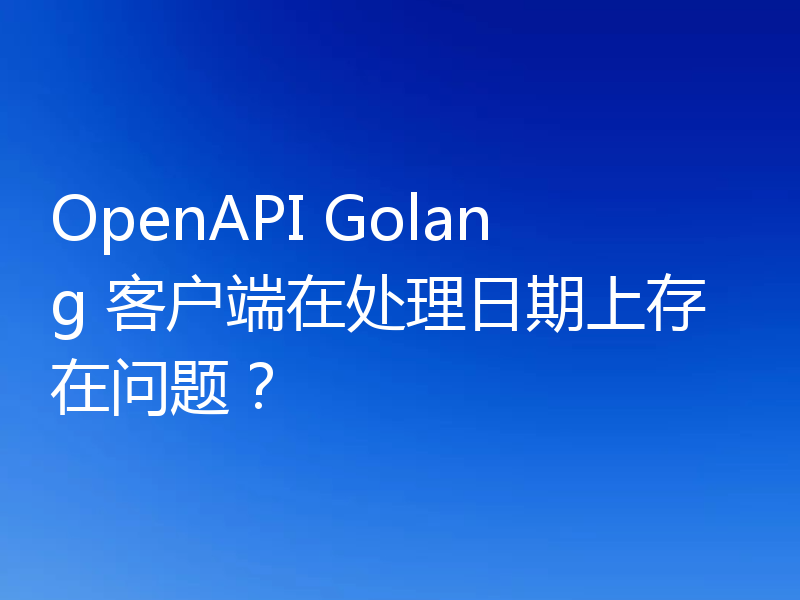 OpenAPI Golang 客户端在处理日期上存在问题?