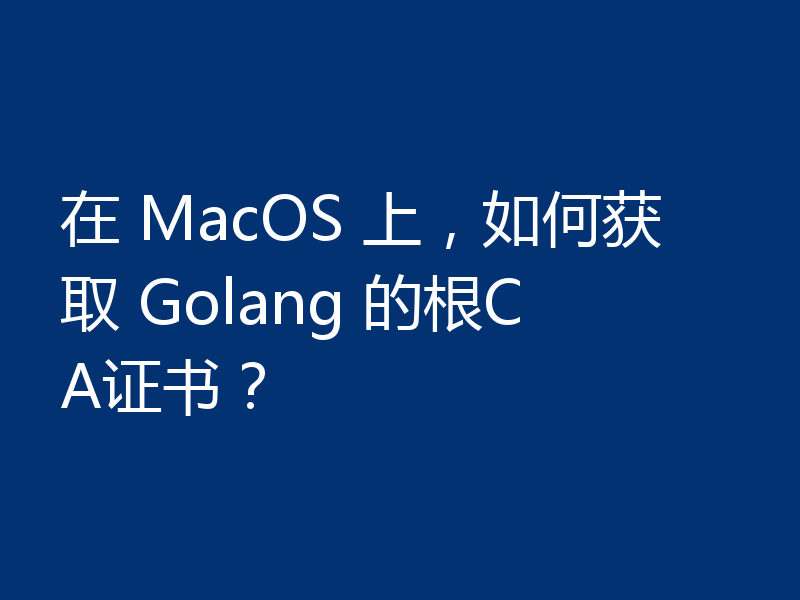 在 MacOS 上,如何获取 Golang 的根CA证书?