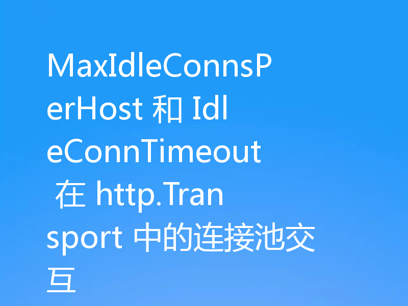 MaxIdleConnsPerHost 和 IdleConnTimeout 在 http.Transport 中的连接池交互