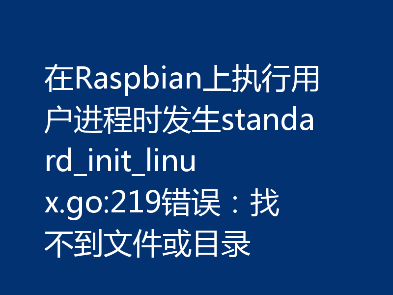 在Raspbian上执行用户进程时发生standard_init_linux.go:219错误:找不到文件或目录