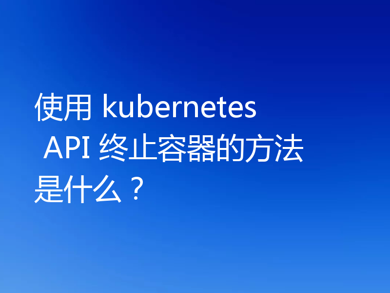 使用 kubernetes API 终止容器的方法是什么?