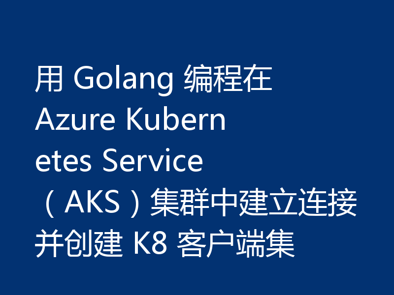 用 Golang 编程在 Azure Kubernetes Service(AKS)集群中建立连接并创建 K8 客户端集