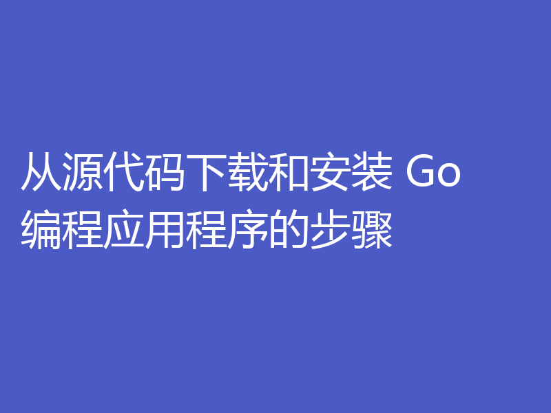 从源代码下载和安装 Go 编程应用程序的步骤