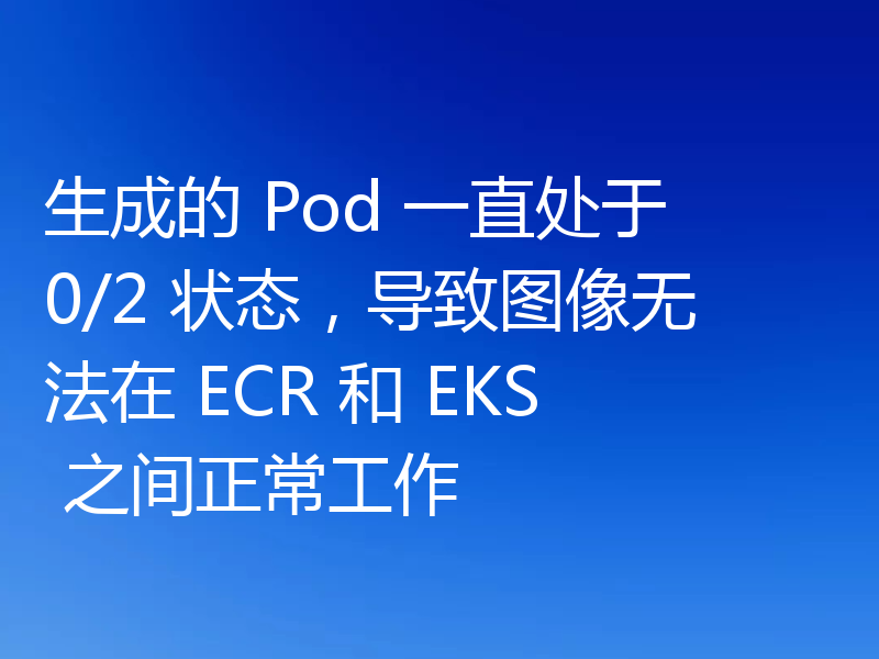 生成的 Pod 一直处于 0/2 状态,导致图像无法在 ECR 和 EKS 之间正常工作