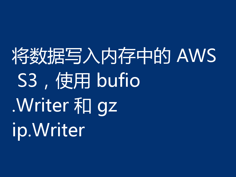 将数据写入内存中的 AWS S3,使用 bufio.Writer 和 gzip.Writer