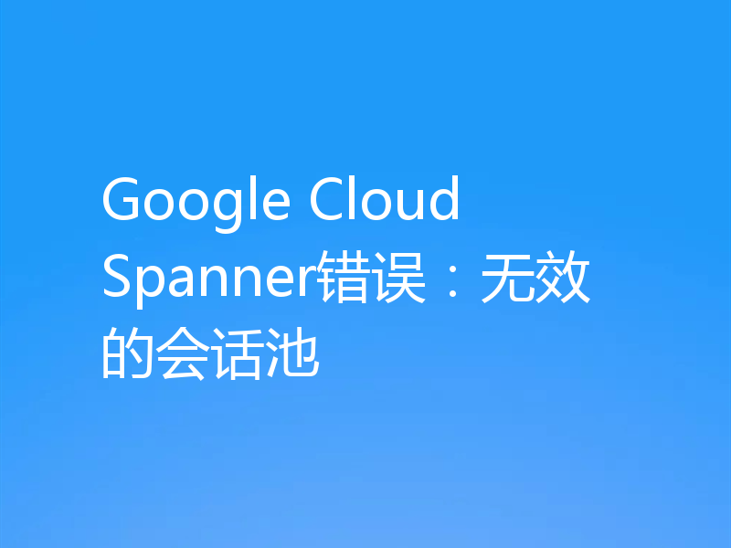 Google Cloud Spanner错误:无效的会话池