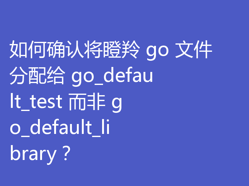 如何确认将瞪羚 go 文件分配给 go_default_test 而非 go_default_library?