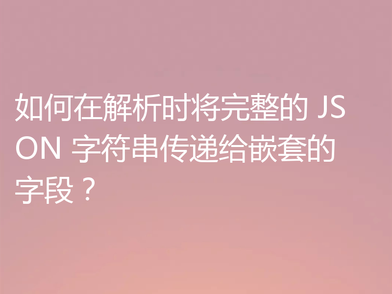 如何在解析时将完整的 JSON 字符串传递给嵌套的字段?