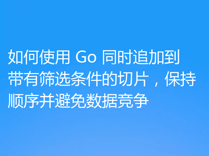 如何使用 Go 同时追加到带有筛选条件的切片,保持顺序并避免数据竞争