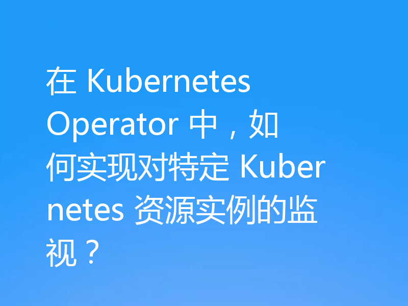 在 Kubernetes Operator 中,如何实现对特定 Kubernetes 资源实例的监视?