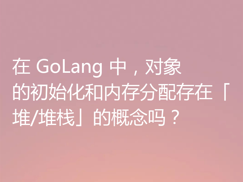 在 GoLang 中,对象的初始化和内存分配存在「堆/堆栈」的概念吗?