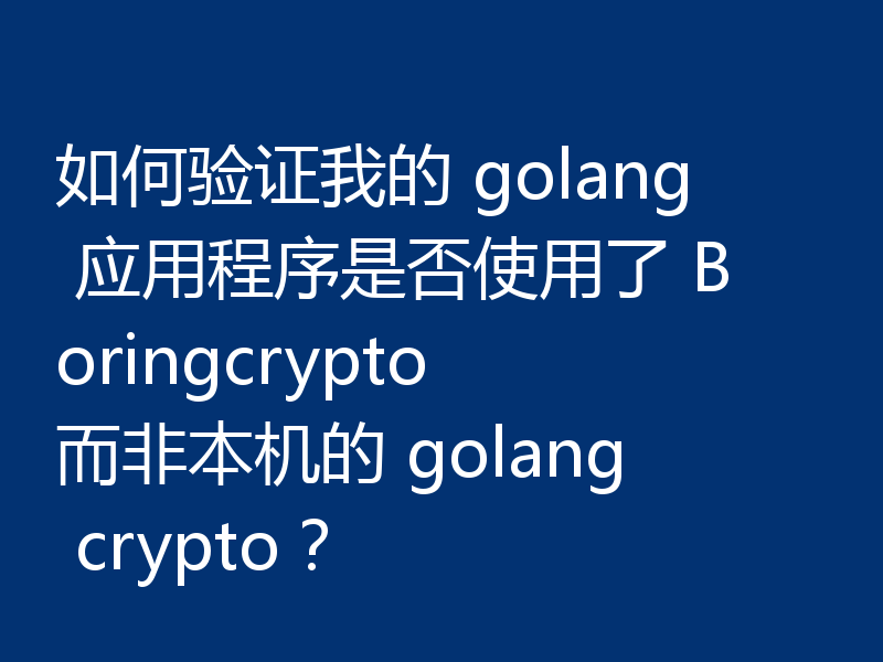 如何验证我的 golang 应用程序是否使用了 Boringcrypto 而非本机的 golang crypto?