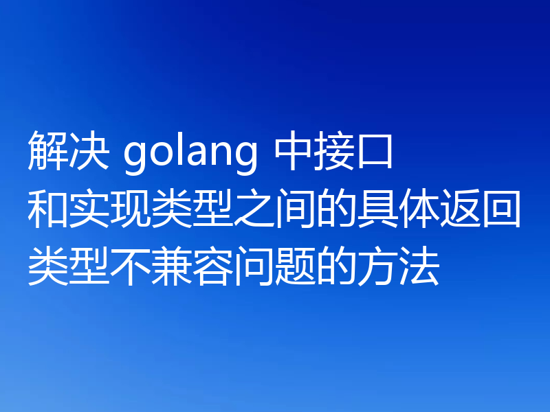 解决 golang 中接口和实现类型之间的具体返回类型不兼容问题的方法