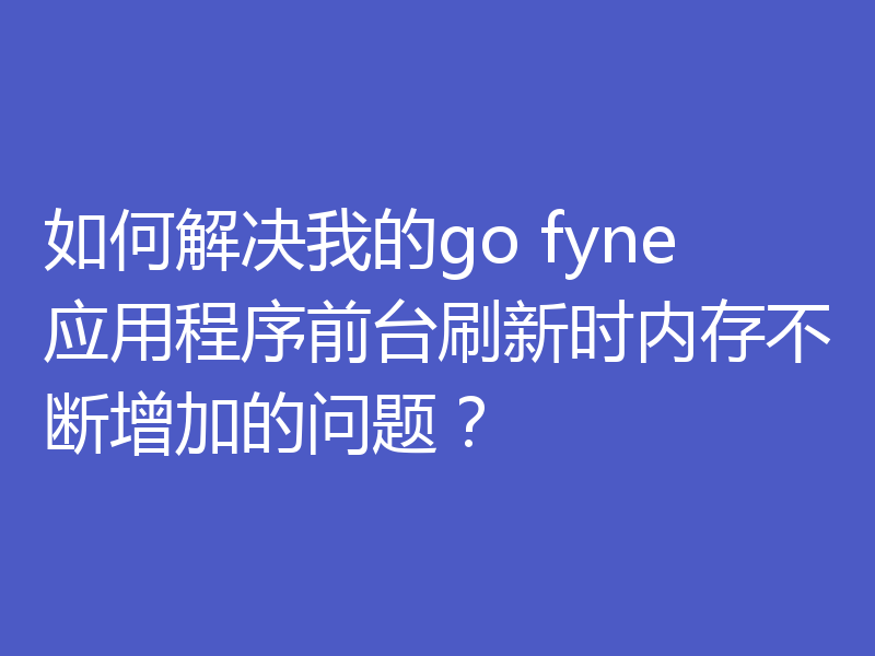 如何解决我的go fyne应用程序前台刷新时内存不断增加的问题?