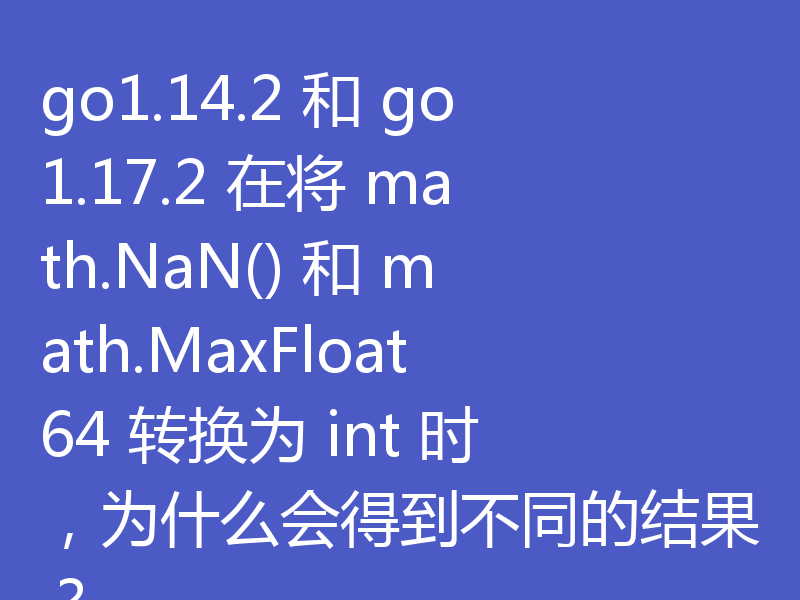 go1.14.2 和 go1.17.2 在将 math.NaN() 和 math.MaxFloat64 转换为 int 时,为什么会得到不同的结果?