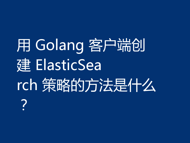 用 Golang 客户端创建 ElasticSearch 策略的方法是什么?