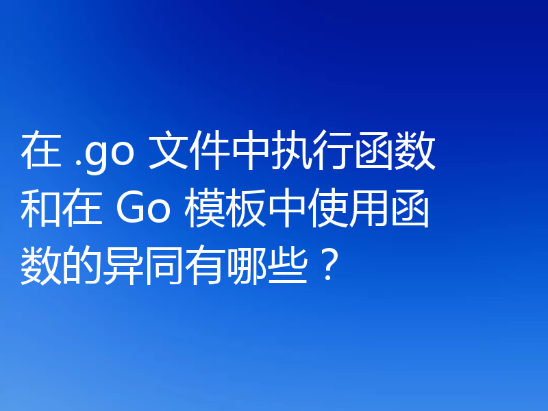 在 .go 文件中执行函数和在 Go 模板中使用函数的异同有哪些?