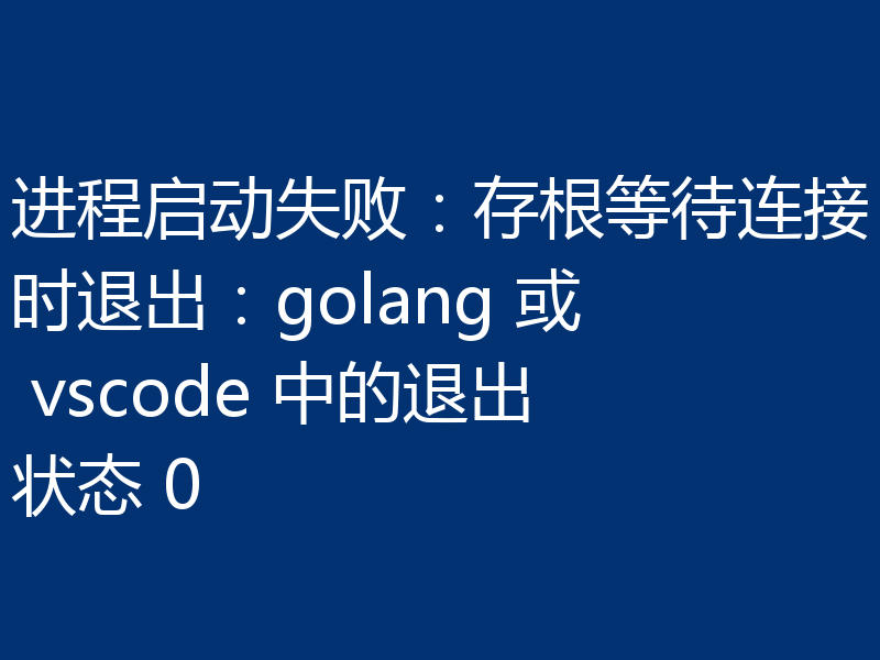 进程启动失败:存根等待连接时退出:golang 或 vscode 中的退出状态 0