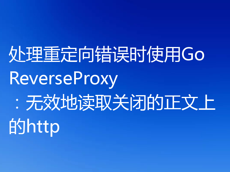 处理重定向错误时使用Go ReverseProxy:无效地读取关闭的正文上的http
