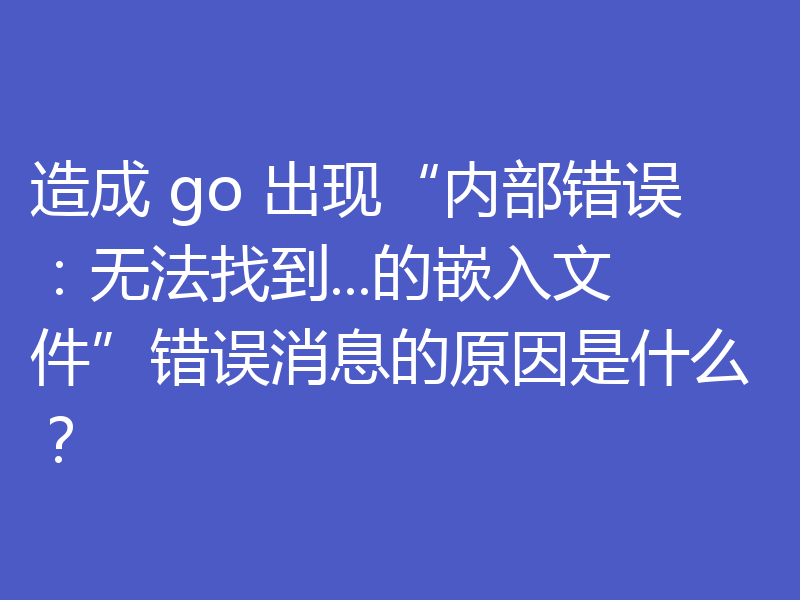 造成 go 出现“内部错误:无法找到...的嵌入文件”错误消息的原因是什么?