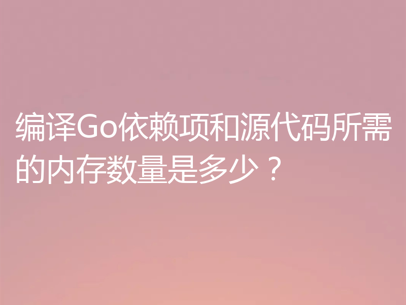编译Go依赖项和源代码所需的内存数量是多少?