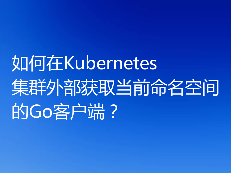 如何在Kubernetes集群外部获取当前命名空间的Go客户端?