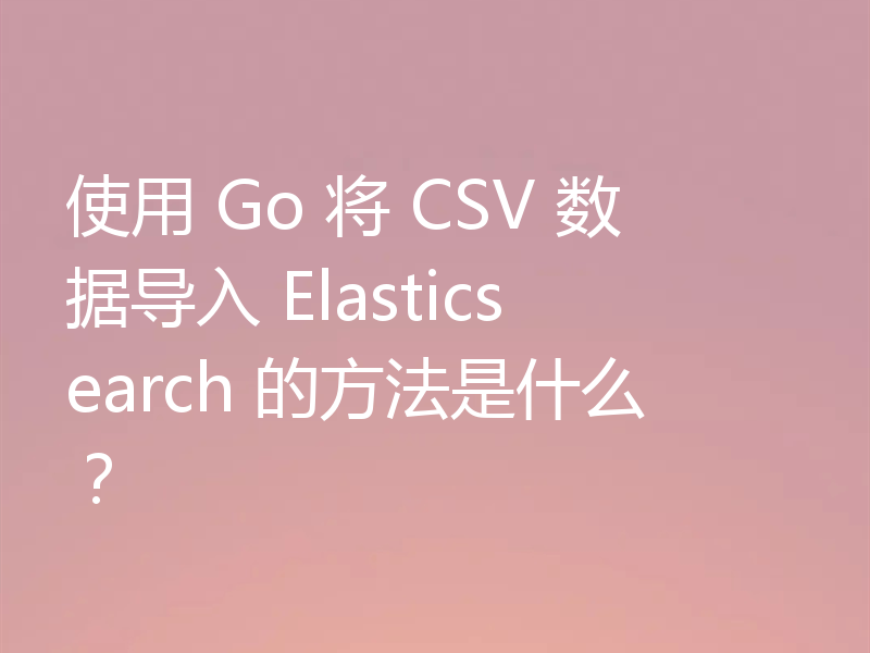 使用 Go 将 CSV 数据导入 Elasticsearch 的方法是什么?