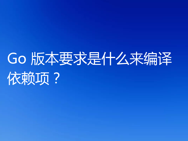 Go 版本要求是什么来编译依赖项?