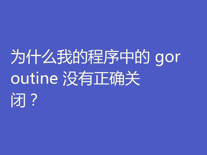 为什么我的程序中的 goroutine 没有正确关闭?