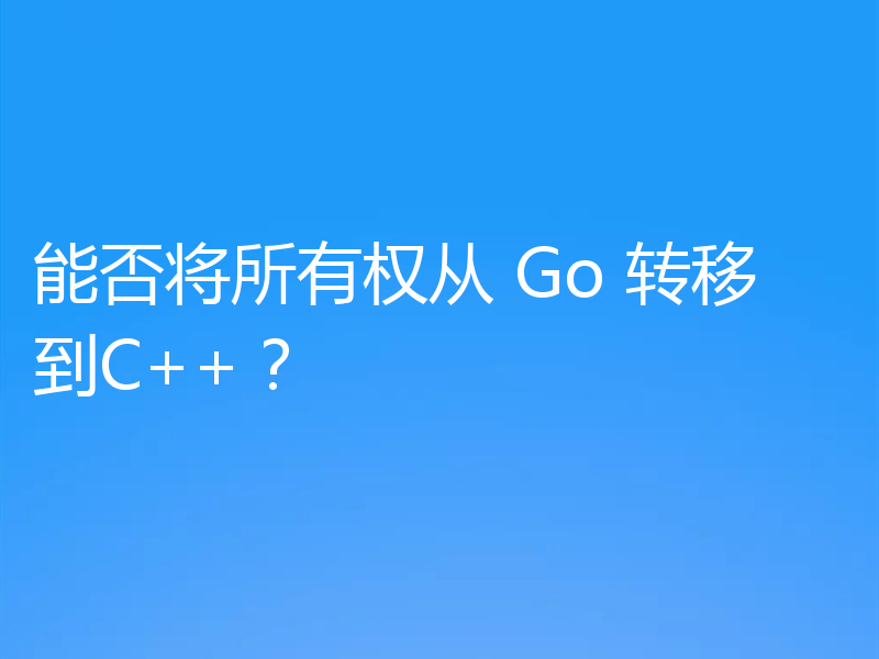 能否将所有权从 Go 转移到C++?