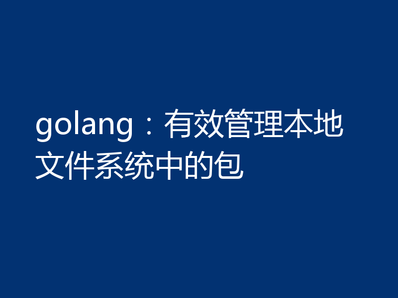 golang:有效管理本地文件系统中的包