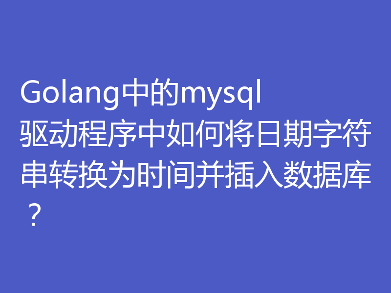 Golang中的mysql驱动程序中如何将日期字符串转换为时间并插入数据库?