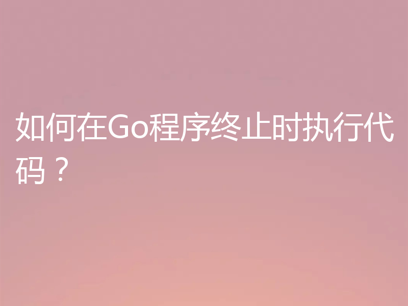 如何在Go程序终止时执行代码?