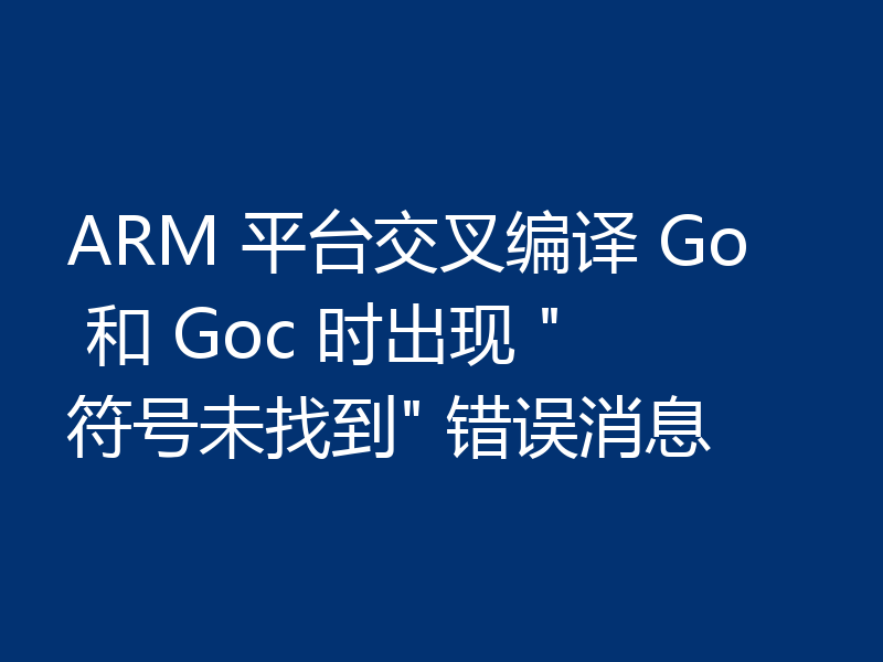 ARM 平台交叉编译 Go 和 Goc 时出现