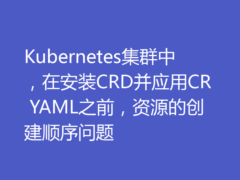 Kubernetes集群中,在安装CRD并应用CR YAML之前,资源的创建顺序问题