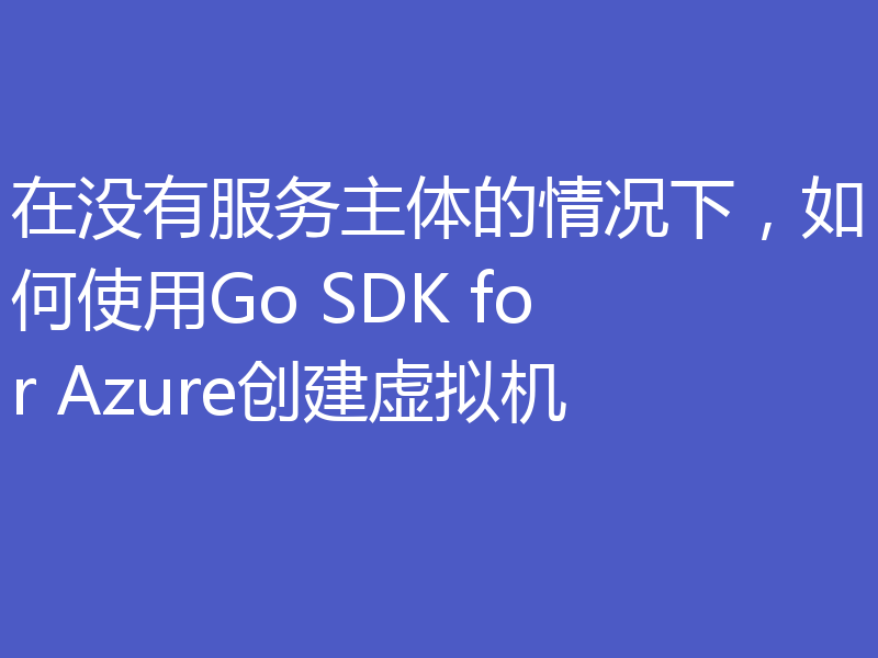 在没有服务主体的情况下,如何使用Go SDK for Azure创建虚拟机
