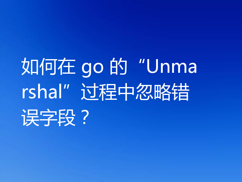 如何在 go 的“Unmarshal”过程中忽略错误字段?