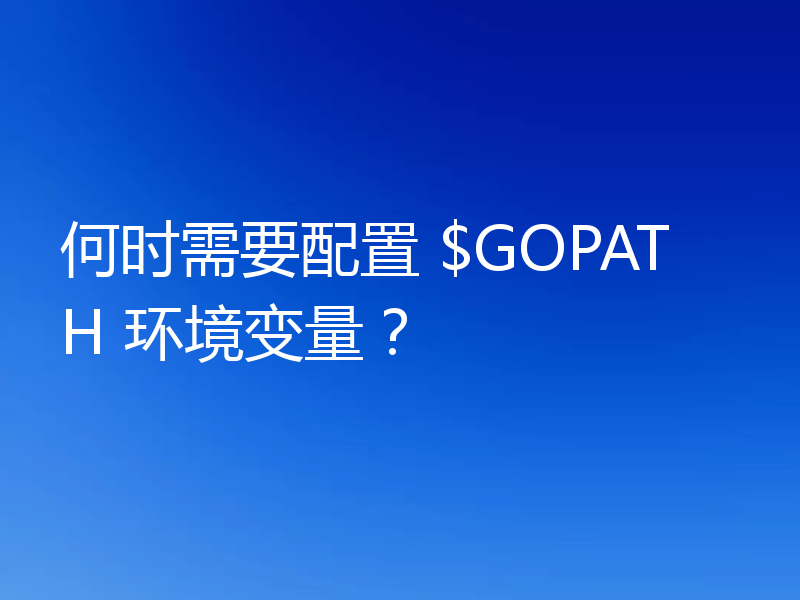 何时需要配置 $GOPATH 环境变量？