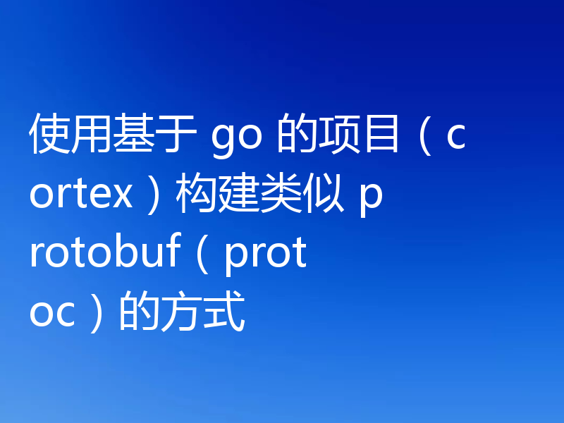使用基于 go 的项目(cortex)构建类似 protobuf(protoc)的方式