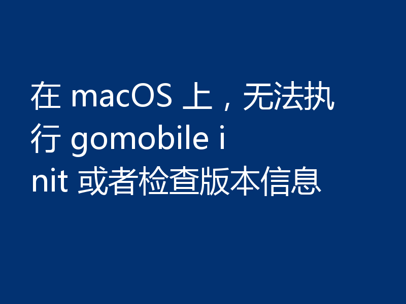 在 macOS 上,无法执行 gomobile init 或者检查版本信息