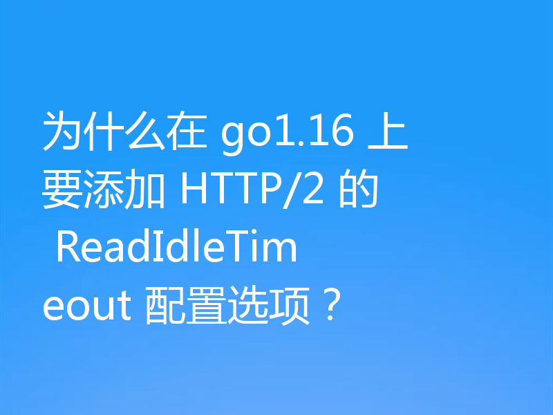 为什么在 go1.16 上要添加 HTTP/2 的 ReadIdleTimeout 配置选项?