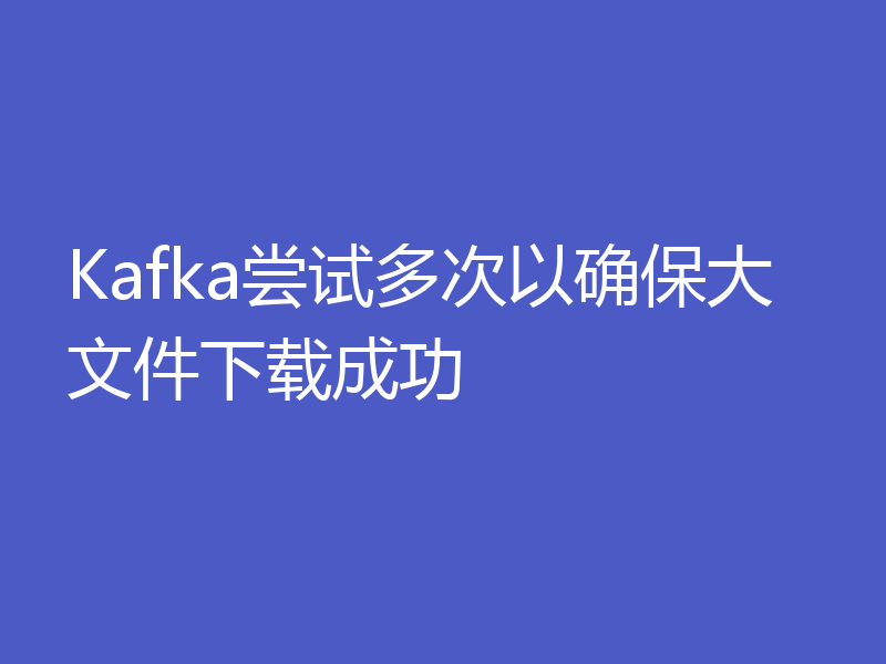 Kafka尝试多次以确保大文件下载成功